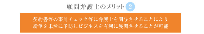 ②契約書等の事前チェック等に弁護士を関与させることにより　紛争を未然に予防しビジネスを有利に展開させることが可能