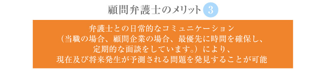 ③弁護士との日常的なコミュニケーション（当職の場合、顧問企業の場合、最優先に時間を確保し、定期的な面談をしています。）により、現在及び将来発生が予測される問題を発見することが可能